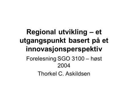 Regional utvikling – et utgangspunkt basert på et innovasjonsperspektiv Forelesning SGO 3100 – høst 2004 Thorkel C. Askildsen.