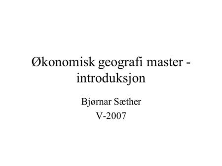 Økonomisk geografi master - introduksjon Bjørnar Sæther V-2007.