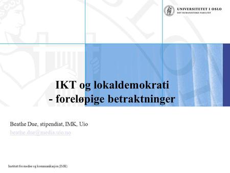 Institutt for medier og kommunikasjon (IMK) IKT og lokaldemokrati - foreløpige betraktninger Beathe Due, stipendiat, IMK, Uio