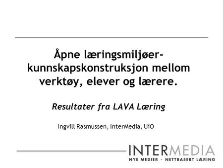 Åpne læringsmiljøer- kunnskapskonstruksjon mellom verktøy, elever og lærere. Resultater fra LAVA Læring Ingvill Rasmussen, InterMedia, UiO.