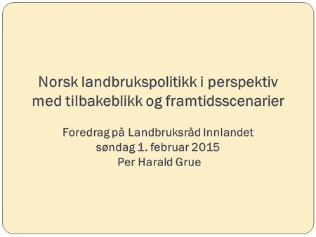 Norsk landbrukspolitikk i perspektiv med tilbakeblikk og framtidsscenarier Foredrag på Landbruksråd Innlandet søndag 1. februar 2015 Per Harald Grue.