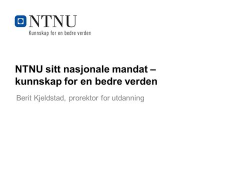 Kunnskap for en bedre verden NTNU sitt nasjonale mandat – kunnskap for en bedre verden Berit Kjeldstad, prorektor for utdanning.