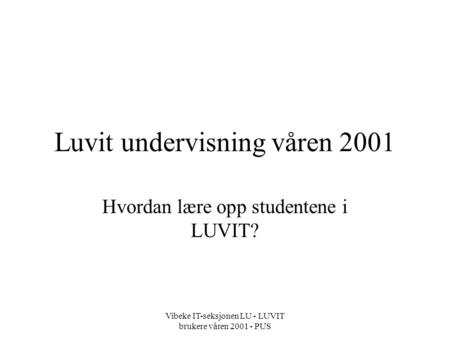 Vibeke IT-seksjonen LU - LUVIT brukere våren 2001 - PUS Luvit undervisning våren 2001 Hvordan lære opp studentene i LUVIT?