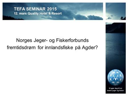 TEFA SEMINAR 2015 12. mars Quality Hotel & Resort Norges Jeger- og Fiskerforbunds fremtidsdrøm for innlandsfiske på Agder?