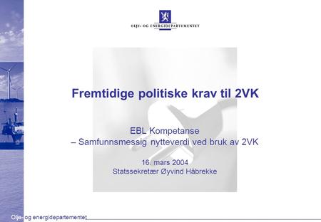 Olje- og energidepartementet Fremtidige politiske krav til 2VK EBL Kompetanse – Samfunnsmessig nytteverdi ved bruk av 2VK 16. mars 2004 Statssekretær Øyvind.