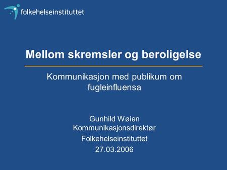 Mellom skremsler og beroligelse Kommunikasjon med publikum om fugleinfluensa Gunhild Wøien Kommunikasjonsdirektør Folkehelseinstituttet 27.03.2006.