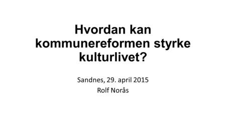 Hvordan kan kommunereformen styrke kulturlivet? Sandnes, 29. april 2015 Rolf Norås.