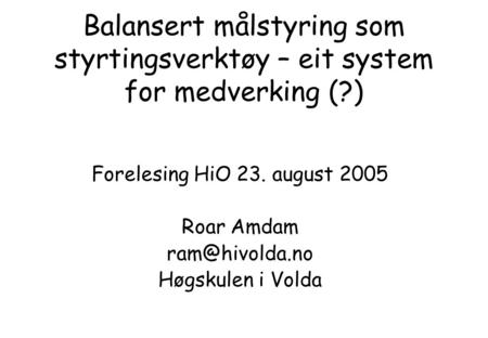Balansert målstyring som styrtingsverktøy – eit system for medverking (?) Forelesing HiO 23. august 2005 Roar Amdam Høgskulen i Volda.