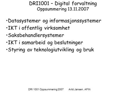 DRI 1001 Oppsummering 2007 Arild Jansen, AFIN DRI1001 – Digital forvaltning Oppsummering 13.11.2007 Datasystemer og informasjonssystemer IKT i offentlig.