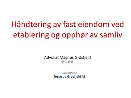 Advokat Magnus Grøsfjeld 26.1 2016 Håndtering av fast eiendom ved etablering og opphør av samliv Advokatfirma Torstrup Grøsfjeld AS.