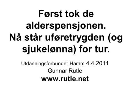 Først tok de alderspensjonen. Nå står uføretrygden (og sjukelønna) for tur. Utdanningsforbundet Haram 4.4.2011 Gunnar Rutle
