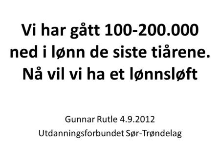 Vi har gått 100-200.000 ned i lønn de siste tiårene. Nå vil vi ha et lønnsløft Gunnar Rutle 4.9.2012 Utdanningsforbundet Sør-Trøndelag.