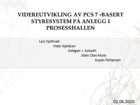 VIDEREUTVIKLING AV PCS 7 - BASERT STYRESYSTEM PÅ ANLEGG I PROSESSHALLEN 02.06.2010 Lars Fjelltveit Vidar Kjeldsen Oddgeir J. Kolseth Stein Olav Myra Espen.