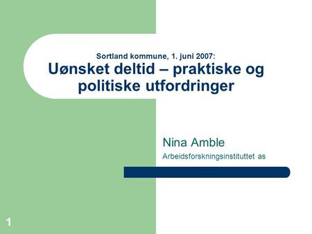 1 Sortland kommune, 1. juni 2007: Uønsket deltid – praktiske og politiske utfordringer Nina Amble Arbeidsforskningsinstituttet as.