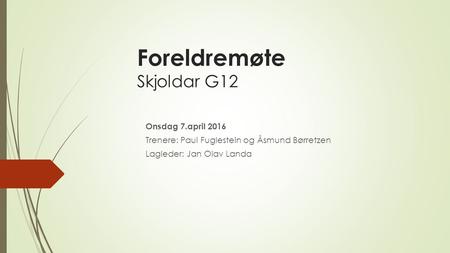 Foreldremøte Skjoldar G12 Onsdag 7.april 2016 Trenere: Paul Fuglestein og Åsmund Børretzen Lagleder: Jan Olav Landa.