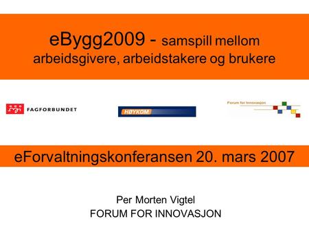 EBygg2009 - samspill mellom arbeidsgivere, arbeidstakere og brukere Per Morten Vigtel FORUM FOR INNOVASJON eForvaltningskonferansen 20. mars 2007.