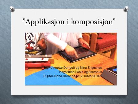 ”Applikasjon i komposisjon” Ingrid Anette Danbolt og Nina Engesnes Høgskolen i Oslo og Akershus Digital Arena Barnehage, 2. mars 2016.