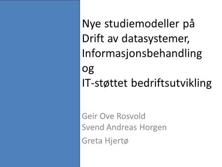 Nye studiemodeller på Drift av datasystemer, Informasjonsbehandling og IT-støttet bedriftsutvikling Geir Ove Rosvold Svend Andreas Horgen Greta Hjertø.