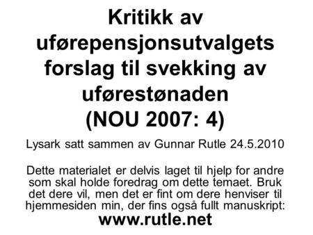 Kritikk av uførepensjonsutvalgets forslag til svekking av uførestønaden (NOU 2007: 4) Lysark satt sammen av Gunnar Rutle 24.5.2010 Dette materialet er.