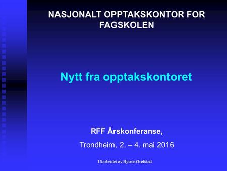 Utarbeidet av Bjarne Grefstad Nytt fra opptakskontoret NASJONALT OPPTAKSKONTOR FOR FAGSKOLEN RFF Årskonferanse, Trondheim, 2. – 4. mai 2016.