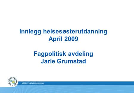 Innlegg helsesøsterutdanning April 2009 Fagpolitisk avdeling Jarle Grumstad.