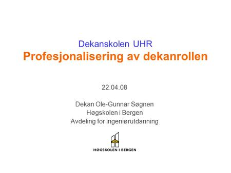 Dekanskolen UHR Profesjonalisering av dekanrollen 22.04.08 Dekan Ole-Gunnar Søgnen Høgskolen i Bergen Avdeling for ingeniørutdanning.
