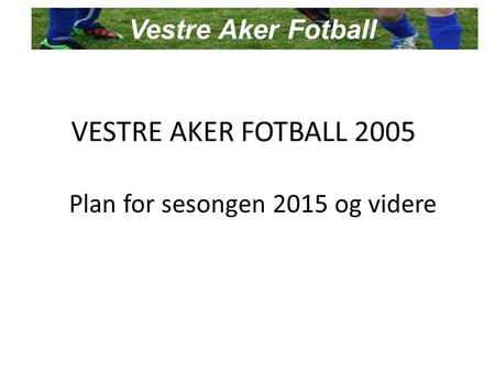 VESTRE AKER FOTBALL 2005 Plan for sesongen 2015 og videre Vestre Aker Fotball.