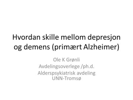 Hvordan skille mellom depresjon og demens (primært Alzheimer) Ole K Grønli Avdelingsoverlege /ph.d. Alderspsykiatrisk avdeling UNN-Tromsø.