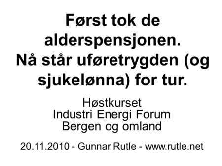Først tok de alderspensjonen. Nå står uføretrygden (og sjukelønna) for tur. Høstkurset Industri Energi Forum Bergen og omland 20.11.2010 - Gunnar Rutle.