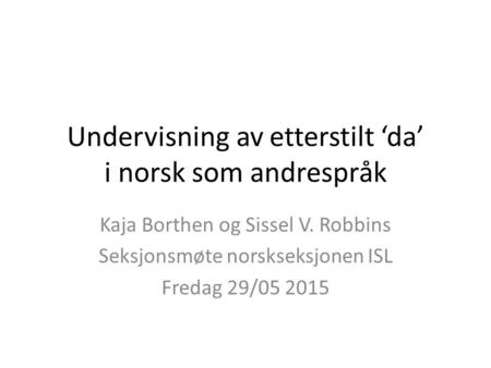 Undervisning av etterstilt ‘da’ i norsk som andrespråk Kaja Borthen og Sissel V. Robbins Seksjonsmøte norskseksjonen ISL Fredag 29/05 2015.