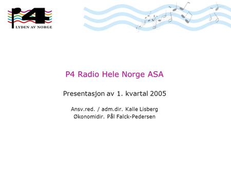P4 Radio Hele Norge ASA Presentasjon av 1. kvartal 2005 Ansv.red. / adm.dir. Kalle Lisberg Økonomidir. Pål Falck-Pedersen.