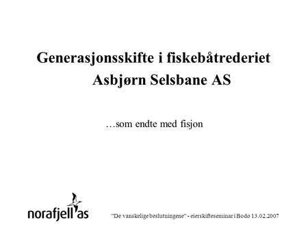 ”De vanskelige beslutningene” - eierskifteseminar i Bodø 13.02.2007 Generasjonsskifte i fiskebåtrederiet Asbjørn Selsbane AS …som endte med fisjon.