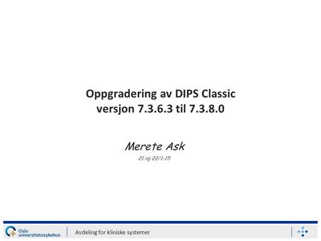 Avdeling for kliniske systemer Oppgradering av DIPS Classic versjon 7.3.6.3 til 7.3.8.0 Merete Ask 21 og 22/1-15.