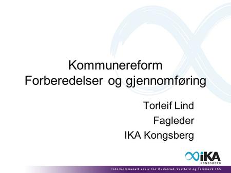 Kommunereform Forberedelser og gjennomføring Torleif Lind Fagleder IKA Kongsberg.