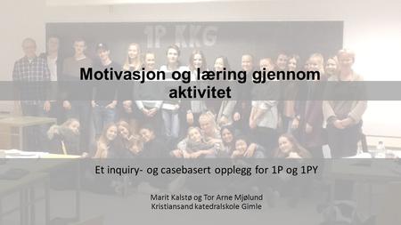 Motivasjon og læring gjennom aktivitet Et inquiry- og casebasert opplegg for 1P og 1PY Marit Kalstø og Tor Arne Mjølund Kristiansand katedralskole Gimle.