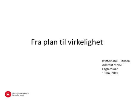 Fra plan til virkelighet Øystein Bull-Hansen Arkitekt MNAL Fagseminar 13.04. 2015.