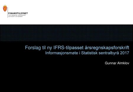 Forslag til ny IFRS-tilpasset årsregnskapsforskrift Informasjonsmøte i Statistisk sentralbyrå 2017 Gunnar Almklov.