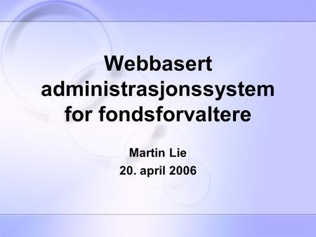 Webbasert administrasjonssystem for fondsforvaltere Martin Lie 20. april 2006.
