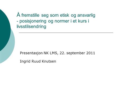 Å fremstille seg som etisk og ansvarlig - posisjonering og normer i et kurs i livsstilsendring Presentasjon NK LMS, 22. september 2011 Ingrid Ruud Knutsen.