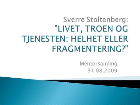 Sverre Stoltenberg: ”LIVET, TROEN OG TJENESTEN: HELHET ELLER FRAGMENTERING?” Mentorsamling 31.08.2009.