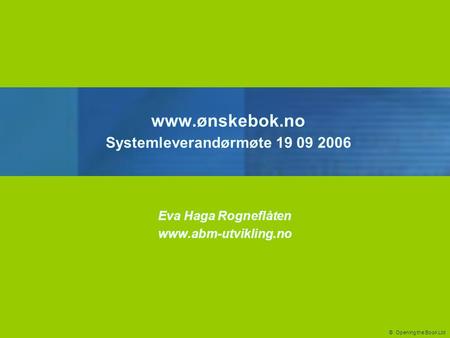 © Opening the Book Ltd www.ønskebok.no Systemleverandørmøte 19 09 2006 Eva Haga Rogneflåten www.abm-utvikling.no.