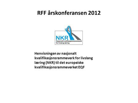 RFF årskonferansen 2012 Henvisningen av nasjonalt kvalifikasjonsrammeverk for livslang læring (NKR) til det europeiske kvalifikasjonsrammeverket EQF.