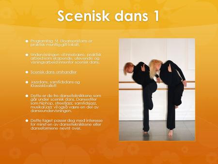 Scenisk dans 1 Programfag 5t. Eksamensform er praktisk-muntlig gitt lokalt. Undervisningen vil innebære, praktisk arbeid som skapende, utøvende og visningsarbeid.