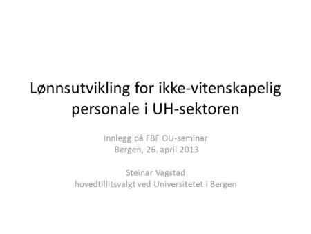 Lønnsutvikling for ikke-vitenskapelig personale i UH-sektoren Innlegg på FBF OU-seminar Bergen, 26. april 2013 Steinar Vagstad hovedtillitsvalgt ved Universitetet.