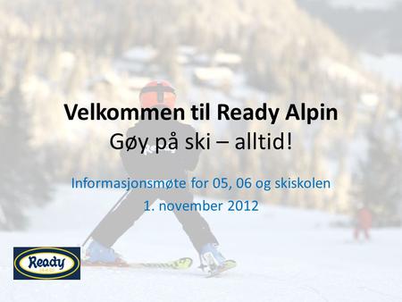 Velkommen til Ready Alpin Gøy på ski – alltid! Informasjonsmøte for 05, 06 og skiskolen 1. november 2012.