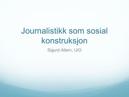 Journalistikk som sosial konstruksjon Sigurd Allern, UiO.