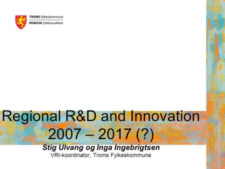 Regional R&D and Innovation 2007 – 2017 (?) Stig Ulvang og Inga Ingebrigtsen VRI-koordinator, Troms Fylkeskommune.