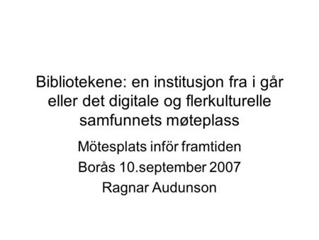 Bibliotekene: en institusjon fra i går eller det digitale og flerkulturelle samfunnets møteplass Mötesplats inför framtiden Borås 10.september 2007 Ragnar.