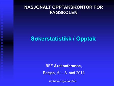 Utarbeidet av Bjarne Grefstad Søkerstatistikk / Opptak NASJONALT OPPTAKSKONTOR FOR FAGSKOLEN RFF Årskonferanse, Bergen, 6. – 8. mai 2013.