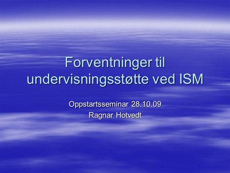 Forventninger til undervisningsstøtte ved ISM Oppstartsseminar 28.10.09 Ragnar Hotvedt.